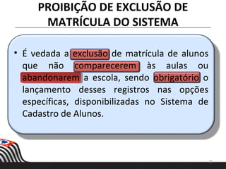 PROIBIÇÃO DE EXCLUSÃO DE
MATRÍCULA DO SISTEMA
20
• É vedada a exclusão de matrícula de alunos
que não comparecerem às aulas ou
abandonarem a escola, sendo obrigatório o
lançamento desses registros nas opções
específicas, disponibilizadas no Sistema de
Cadastro de Alunos.
 