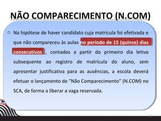 NÃO COMPARECIMENTO (N.COM)
o Na hipótese de haver candidato cuja matrícula foi efetivada e
que não compareceu às aulas no período de 15 (quinze) dias
consecutivos , contados a partir do primeiro dia letivo
subsequente ao registro de matrícula do aluno, sem
apresentar justificativa para as ausências, a escola deverá
efetuar o lançamento de “Não Comparecimento” (N.COM) no
SCA, de forma a liberar a vaga reservada.
21
 