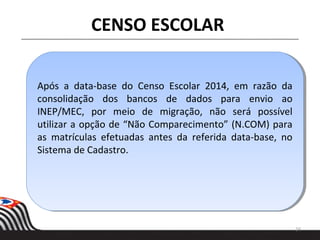 Após a data-base do Censo Escolar 2014, em razão da
consolidação dos bancos de dados para envio ao
INEP/MEC, por meio de migração, não será possível
utilizar a opção de “Não Comparecimento” (N.COM) para
as matrículas efetuadas antes da referida data-base, no
Sistema de Cadastro.
Após a data-base do Censo Escolar 2014, em razão da
consolidação dos bancos de dados para envio ao
INEP/MEC, por meio de migração, não será possível
utilizar a opção de “Não Comparecimento” (N.COM) para
as matrículas efetuadas antes da referida data-base, no
Sistema de Cadastro.
24
CENSO ESCOLAR
 