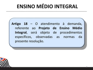 26
ENSINO MÉDIO INTEGRAL
Artigo 18 – O atendimento à demanda,
referente ao Projeto de Ensino Médio
Integral, será objeto de procedimentos
específicos, observadas as normas da
presente resolução.
 