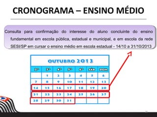 Consulta para confirmação do interesse do aluno concluinte do ensino
fundamental em escola pública, estadual e municipal, e em escola da rede
SESI/SP em cursar o ensino médio em escola estadual - 14/10 a 31/10/2013
28
CRONOGRAMA – ENSINO MÉDIO
 