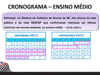 29
Definição, no Sistema de Cadastro de Alunos da SE, dos alunos da rede
pública e da rede SESI/SP que confirmaram interesse em efetuar
matrícula em escola estadual, no ensino médio – 14/10 a 08/11;
Definição, no Sistema de Cadastro de Alunos da SE, dos alunos da rede
pública e da rede SESI/SP que confirmaram interesse em efetuar
matrícula em escola estadual, no ensino médio – 14/10 a 08/11;
CRONOGRAMA – ENSINO MÉDIO
 