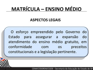 MATRÍCULA – ENSINO MÉDIO
ASPECTOS LEGAIS
O esforço empreendido pelo Governo do
Estado para assegurar a expansão do
atendimento do ensino médio gratuito, em
conformidade com os preceitos
constitucionais e a legislação pertinente.
CEMAT/DGREM/CGEB – Secretaria da Educação do Estado de SP
 