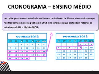30
Inscrição, pelas escolas estaduais, no Sistema de Cadastro de Alunos, dos candidatos que
não frequentaram escola pública em 2013 e de candidatos que pretendam retomar os
estudos em 2014 – 14/10 a 08/11;
Inscrição, pelas escolas estaduais, no Sistema de Cadastro de Alunos, dos candidatos que
não frequentaram escola pública em 2013 e de candidatos que pretendam retomar os
estudos em 2014 – 14/10 a 08/11;
CRONOGRAMA – ENSINO MÉDIO
 