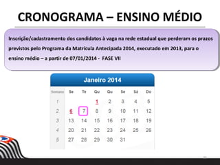 35
CRONOGRAMA – ENSINO MÉDIO
Inscrição/cadastramento dos candidatos à vaga na rede estadual que perderam os prazos
previstos pelo Programa da Matrícula Antecipada 2014, executado em 2013, para o
ensino médio – a partir de 07/01/2014 - FASE VII
Inscrição/cadastramento dos candidatos à vaga na rede estadual que perderam os prazos
previstos pelo Programa da Matrícula Antecipada 2014, executado em 2013, para o
ensino médio – a partir de 07/01/2014 - FASE VII
 