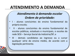Atendimento à demanda escolar
Ordem de prioridade:
• I - alunos concluintes do ensino fundamental da
própria escola;
• II - alunos concluintes do ensino fundamental de
escolas públicas, estaduais e municipais, e escolas da
rede SESI – Serviço Social da Indústria/SP; e
• III - demais candidatos ao ingresso ou a cursar
qualquer série do ensino médio, de acordo com a
legislação pertinente.
ATENDIMENTO A DEMANDA
4
 