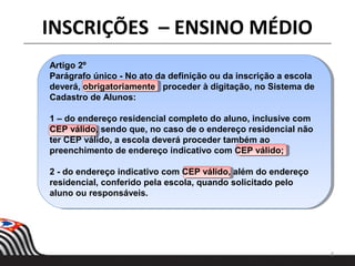 8
INSCRIÇÕES – ENSINO MÉDIO
Artigo 2º
Parágrafo único - No ato da definição ou da inscrição a escola
deverá, obrigatoriamente proceder à digitação, no Sistema de
Cadastro de Alunos:
1 – do endereço residencial completo do aluno, inclusive com
CEP válido, sendo que, no caso de o endereço residencial não
ter CEP válido, a escola deverá proceder também ao
preenchimento de endereço indicativo com CEP válido;
2 - do endereço indicativo com CEP válido, além do endereço
residencial, conferido pela escola, quando solicitado pelo
aluno ou responsáveis.
 
