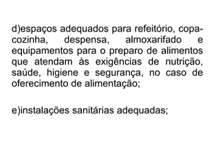 d)espaços adequados para refeitório, copa-cozinha, despensa, almoxarifado e equipamentos para o preparo de alimentos que atendam às exigências de nutrição, saúde, higiene e segurança, no caso de oferecimento de alimentação; e)instalações sanitárias adequadas;  