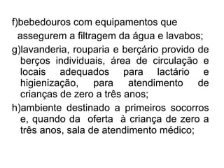 f)bebedouros com equipamentos que assegurem a filtragem da água e lavabos; g)lavanderia, rouparia e berçário provido de berços individuais, área de circulação e locais adequados para lactário e higienização, para atendimento de crianças de zero a três anos; h)ambiente destinado a primeiros socorros e, quando da  oferta  à criança de zero a três anos, sala de atendimento médico; 