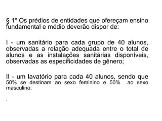 § 1º Os prédios de entidades que ofereçam ensino fundamental e médio deverão dispor de: I - um sanitário para cada grupo de 40 alunos, observadas a relação adequada entre o total de alunos e as instalações sanitárias disponíveis, observadas as especificidades de gênero; II - um lavatório para cada 40 alunos, sendo que  50% se destinam ao sexo feminino e 50%  ao sexo masculino;   . 