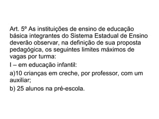 Art. 5º As instituições de ensino de educação básica integrantes do Sistema Estadual de Ensino deverão observar, na definição de sua proposta pedagógica, os seguintes limites máximos de vagas por turma: I – em educação infantil: a)10 crianças em creche, por professor, com um auxiliar; b) 25 alunos na pré-escola. 