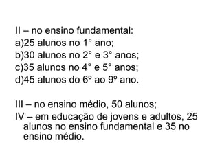 II – no ensino fundamental: a)25 alunos no 1° ano; b)30 alunos no 2° e 3° anos; c)35 alunos no 4° e 5° anos;  d)45 alunos do 6º ao 9º ano. III – no ensino médio, 50 alunos; IV – em educação de jovens e adultos, 25 alunos no ensino fundamental e 35 no ensino médio. 