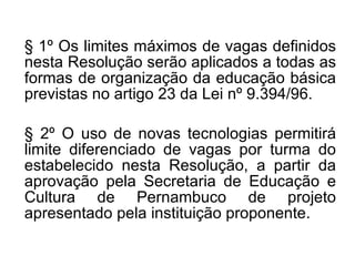 § 1º Os limites máximos de vagas definidos nesta Resolução serão aplicados a todas as formas de organização da educação básica previstas no artigo 23 da Lei nº 9.394/96. § 2º O uso de novas tecnologias permitirá limite diferenciado de vagas por turma do estabelecido nesta Resolução, a partir da aprovação pela Secretaria de Educação e Cultura de Pernambuco de projeto apresentado pela instituição proponente. 