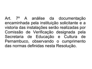 Art. 7º A análise da documentação encaminhada pela instituição solicitante e a vistoria das instalações serão realizadas por Comissão de Verificação designada pela Secretaria de Educação e Cultura de Pernambuco, observando o cumprimento das normas definidas nesta Resolução. 