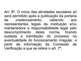 Art. 9º.   O início das atividades escolares só será permitido após a publicação da portaria de credenciamento, cabendo aos representantes legais da instituição e/ou mantenedora a responsabilidade legal pelo descumprimento desta norma, ficando sustada a tramitação do processo na eventualidade do funcionamento irregular, a partir de informação da Comissão de Verificação a que se refere o art. 7º. 