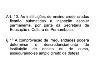 Art. 10.   As instituições de ensino credenciadas ficarão submetidas à inspeção escolar permanente, por parte da Secretaria de Educação e Cultura de Pernambuco. §   1º A comprovação de irregularidades poderá determinar o descredenciamento de instituição de ensino ou de curso, assegurando-se amplo direito de defesa. 