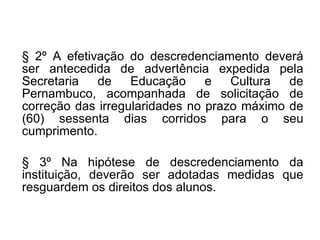§ 2º A efetivação do descredenciamento deverá ser antecedida de advertência expedida pela Secretaria de Educação e Cultura de Pernambuco, acompanhada de solicitação de correção das irregularidades no prazo máximo de (60) sessenta dias corridos para o seu cumprimento. § 3º Na hipótese de descredenciamento da instituição, deverão ser adotadas medidas que resguardem os direitos dos alunos. 