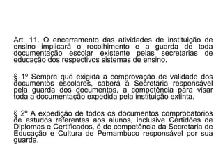 Art. 11. O encerramento das atividades de instituição de ensino implicará o recolhimento e a guarda de toda documentação escolar existente pelas secretarias de educação dos respectivos sistemas de ensino.  § 1º Sempre que exigida a comprovação de validade dos documentos escolares, caberá à Secretaria responsável pela guarda dos documentos, a competência para visar toda a documentação expedida pela instituição extinta. § 2º A expedição de todos os documentos comprobatórios de estudos referentes aos alunos, inclusive Certidões de Diplomas e Certificados, é de competência da Secretaria de Educação e Cultura de Pernambuco responsável por sua guarda. 