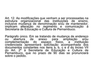Art. 12. As modificações que venham a ser processadas na estrutura organizacional das instituições de ensino, inclusive mudança de denominação e/ou de mantenedor, implicam alteração no regimento e comunicação à Secretaria de Educação e Cultura de Pernambuco. Parágrafo único. Em se tratando de mudança de endereço ou abertura de anexo para ampliação e/ou complementação do espaço físico, a instituição credenciada apresentará solicitação acompanhada dos documentos constantes nos itens a, b, c e d do Inciso VII do Art. 2º à Secretaria de Educação e Cultura de Pernambuco, que no prazo de 90 dias se pronunciará sobre o pedido. 