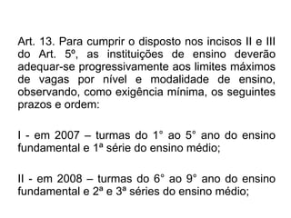 Art. 13. Para cumprir o disposto nos incisos II e III do Art. 5º, as instituições de ensino deverão adequar-se progressivamente aos limites máximos de vagas por nível e modalidade de ensino, observando, como exigência mínima, os seguintes prazos e ordem: I - em 2007 – turmas do 1° ao 5° ano do ensino fundamental e 1ª série do ensino médio; II - em 2008 – turmas do 6° ao 9° ano do ensino fundamental e 2ª e 3ª séries do ensino médio; 