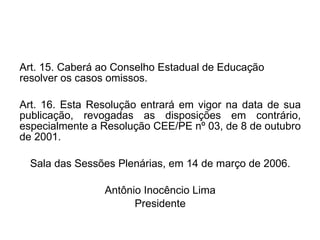 Art. 15.   Caberá ao Conselho Estadual de Educação resolver os casos omissos. Art. 16.   Esta Resolução entrará em vigor na data de sua publicação, revogadas as disposições em contrário, especialmente a Resolução CEE/PE nº 03, de 8 de outubro de 2001.  Sala das Sessões Plenárias, em 14 de março de 2006. Antônio Inocêncio Lima Presidente 