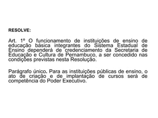 RESOLVE: Art. 1º O funcionamento de instituições de ensino de educação básica integrantes do Sistema Estadual de Ensino   dependerá de credenciamento da Secretaria de Educação e Cultura de Pernambuco, a ser concedido nas condições previstas nesta Resolução. Parágrafo único .  Para as instituições públicas de ensino, o ato de criação e de implantação de cursos será de competência do Poder Executivo. 