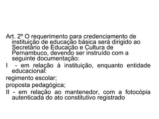 Art. 2º   O requerimento para credenciamento de instituição de educação básica será dirigido ao Secretário de Educação e Cultura de Pernambuco, devendo ser instruído com a seguinte documentação: I  - em relação à instituição, enquanto entidade educacional: regimento escolar; proposta pedagógica; II - em relação ao mantenedor, com a fotocópia autenticada do ato constitutivo registrado 