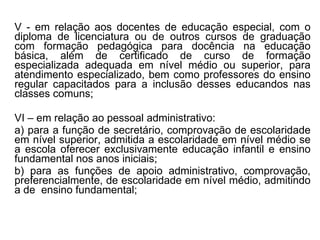 V - em relação aos docentes de educação especial, com o diploma de licenciatura ou de outros cursos de graduação com formação pedagógica para docência na educação básica,   além de certificado de curso de formação especializada adequada em nível médio ou superior, para atendimento especializado, bem como professores do ensino regular capacitados para a inclusão desses educandos nas classes comuns; VI – em relação ao pessoal administrativo: a) para a função de secretário, comprovação de escolaridade em nível superior, admitida a escolaridade em nível médio se a escola oferecer exclusivamente educação infantil e ensino fundamental nos anos iniciais; b) para as funções de apoio administrativo, comprovação, preferencialmente, de escolaridade em nível médio, admitindo a de  ensino fundamental;  