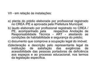 VII - em relação às instalações: a) planta do prédio elaborada por profissional registrado no CREA /PE e aprovada pela Prefeitura Municipal;  b) laudo elaborado por profissional registrado no CREA /PE, acompanhado pela  respectiva Anotação de Responsabilidade Técnica - ART - atestando as condições de habitabilidade e segurança do prédio;  c) documento que comprove a ocupação legal do imóvel; d)declaração e descrição pelo representante legal da instituição de satisfação das exigências de acessibilidade das pessoas portadoras de deficiência aos espaços e ao processo educacional, nos termos da legislação específica. 
