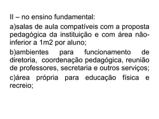 II – no ensino fundamental: a)salas de aula compatíveis com a proposta pedagógica da instituição e com área não-inferior a 1m2 por aluno;  b)ambientes para funcionamento de diretoria,  coordenação pedagógica, reunião de professores, secretaria e outros serviços;  c)área própria para educação física e recreio; 