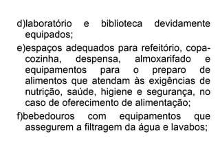 d)laboratório e biblioteca devidamente equipados; e)espaços adequados para refeitório, copa-cozinha, despensa, almoxarifado e equipamentos para o preparo de alimentos que atendam às exigências de nutrição, saúde, higiene e segurança, no caso de oferecimento de alimentação; f)bebedouros com equipamentos que assegurem a filtragem da água e lavabos; 