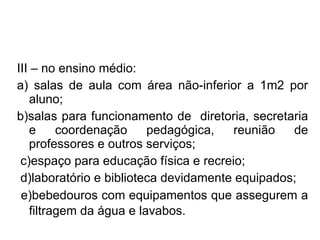 III – no ensino médio: a) salas de aula com área não-inferior a 1m2 por aluno;  b)salas para funcionamento de  diretoria, secretaria e coordenação pedagógica, reunião de professores e outros serviços; c)espaço para educação física e recreio;  d)laboratório e biblioteca devidamente equipados;  e)bebedouros com equipamentos que assegurem a filtragem da água e lavabos.   