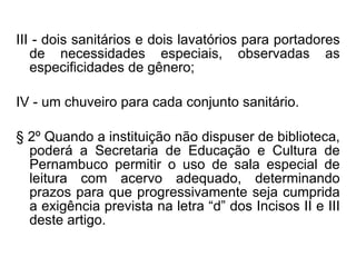 III - dois sanitários e dois lavatórios para portadores de necessidades especiais, observadas as especificidades de gênero; IV - um chuveiro para cada conjunto sanitário. § 2º Quando a instituição não dispuser de biblioteca, poderá a Secretaria de Educação e Cultura de Pernambuco permitir o uso de sala especial de leitura com acervo adequado, determinando prazos para que progressivamente seja cumprida a exigência prevista na letra “d” dos Incisos II e III deste artigo. 