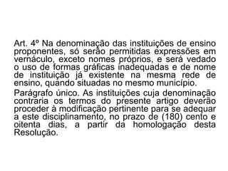 Art. 4º   Na denominação das instituições de ensino proponentes, só serão permitidas expressões em vernáculo, exceto nomes próprios, e será vedado o uso de formas gráficas inadequadas e de nome de instituição já existente na mesma rede de ensino, quando situadas no mesmo município. Parágrafo único. As instituições cuja denominação contraria os termos do presente artigo deverão proceder à modificação pertinente para se adequar a este disciplinamento, no prazo de (180) cento e oitenta dias, a partir da homologação desta Resolução. 