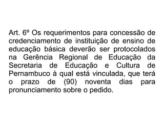 Art. 6º Os requerimentos para concessão de credenciamento de instituição de ensino de educação básica deverão ser protocolados na Gerência Regional de Educação da Secretaria de Educação e Cultura de Pernambuco à qual está vinculada, que terá o prazo de (90) noventa dias para pronunciamento sobre o pedido.  