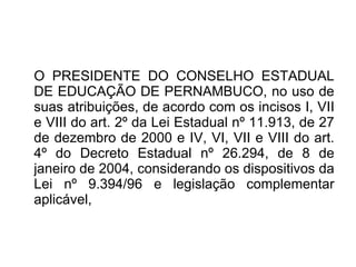 O PRESIDENTE DO CONSELHO ESTADUAL DE EDUCAÇÃO DE PERNAMBUCO, no uso de suas atribuições, de acordo com os incisos I, VII e VIII do art. 2º da Lei Estadual nº 11.913, de 27 de dezembro de 2000 e IV, VI, VII e VIII do art. 4º do Decreto Estadual nº 26.294, de 8 de janeiro de 2004, considerando os dispositivos da Lei nº 9.394/96 e legislação complementar aplicável, 