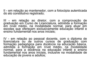 II - em relação ao mantenedor, com a fotocópia autenticada do ato constitutivo registrado; III - em relação ao diretor, com a comprovação de graduação em Curso de Licenciatura, admitida a formação em nível médio, na modalidade normal, para atuar em escolas que ofereçam exclusivamente educação infantil e ensino fundamental nos anos iniciais; IV - em relação ao pessoal docente, com o diploma de licenciatura ou de outros cursos de graduação com formação pedagógica para docência na educação básica, admitida a formação em nível médio, na modalidade normal, para a docência na educação infantil e ensino fundamental nos anos iniciais, inclusive na modalidade de educação de jovens e adultos; 