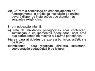 Art. 3º Para a concessão de credenciamento de funcionamento, o prédio da instituição de ensino deverá dispor de instalações que atendam às seguintes   exigências: I - em educação infantil: a) sala de atividades pedagógicas com ventilação, iluminação e equipamentos adequados, com área que corresponda no mínimo a 1,50m2 por criança;  b)área para atividades de expressão física, artística e de lazer;  c)ambientes  para recepção, diretoria, secretaria, coordenação pedagógica e de leitura; 
