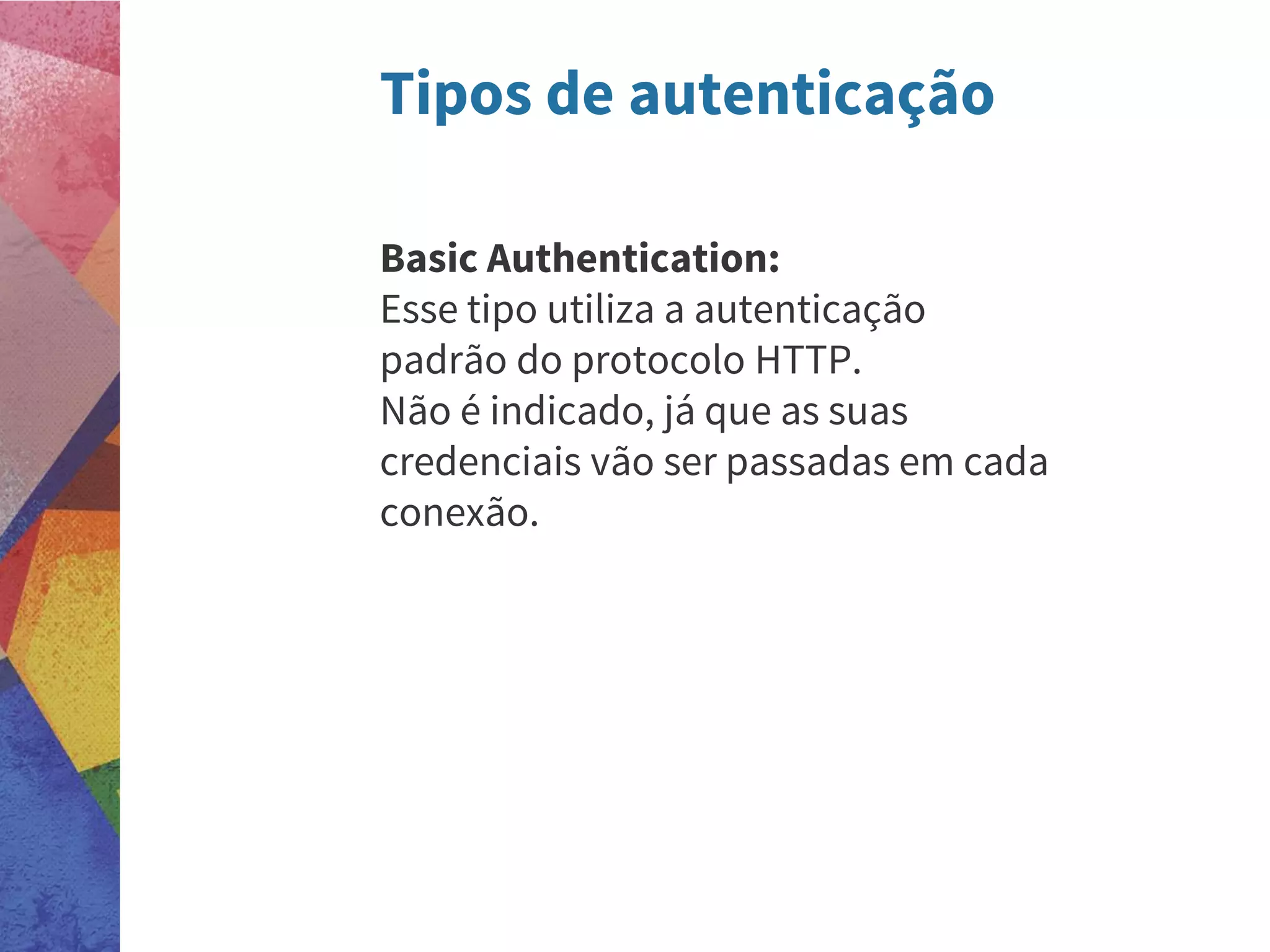 Tipos de autenticação
Basic Authentication:
Esse tipo utiliza a autenticação
padrão do protocolo HTTP.
Não é indicado, já que as suas
credenciais vão ser passadas em cada
conexão.
 