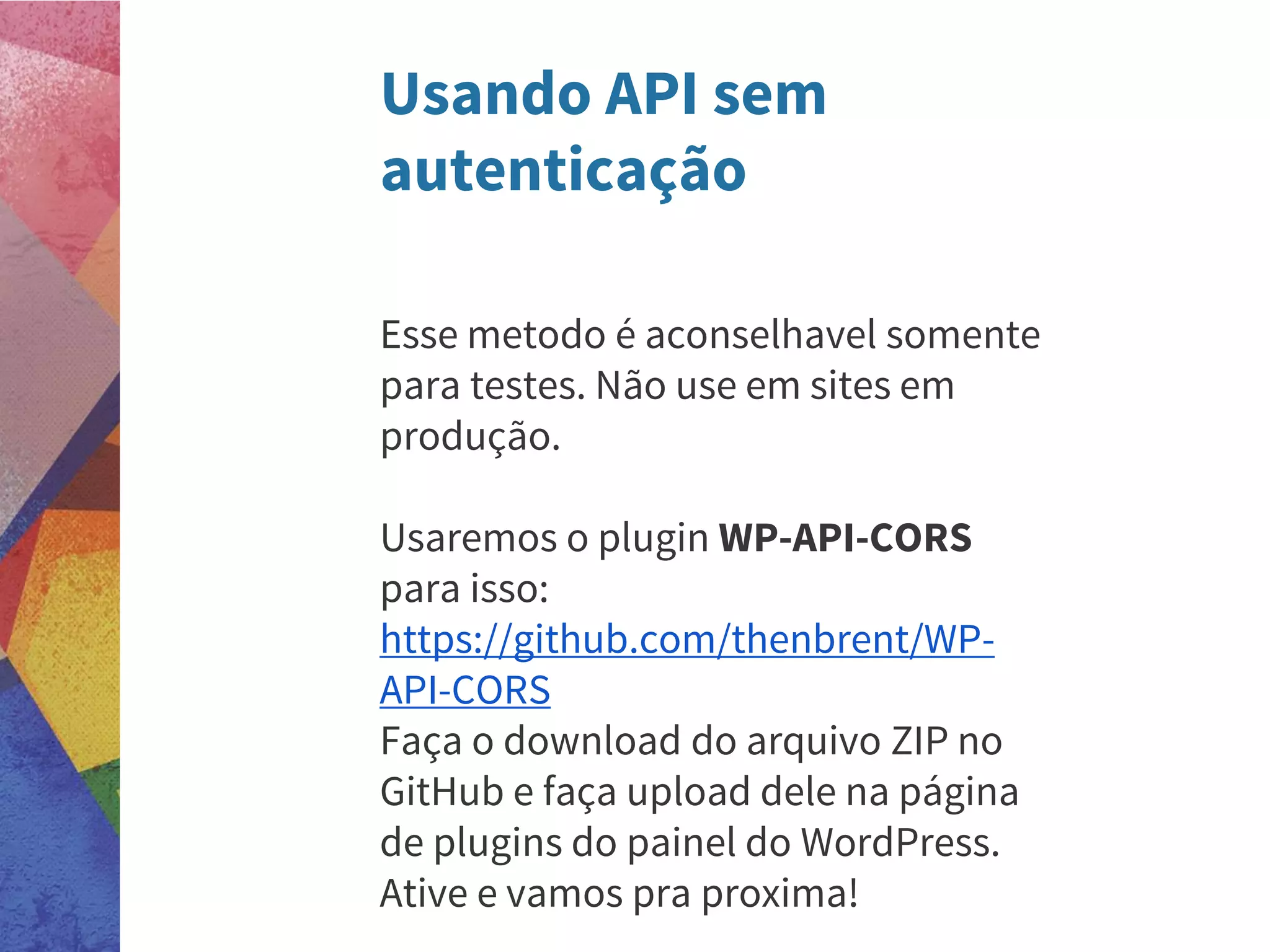 Usando API sem
autenticação
Esse metodo é aconselhavel somente
para testes. Não use em sites em
produção.
Usaremos o plugin WP-API-CORS
para isso:
https://github.com/thenbrent/WP-
API-CORS
Faça o download do arquivo ZIP no
GitHub e faça upload dele na página
de plugins do painel do WordPress.
Ative e vamos pra proxima!
 