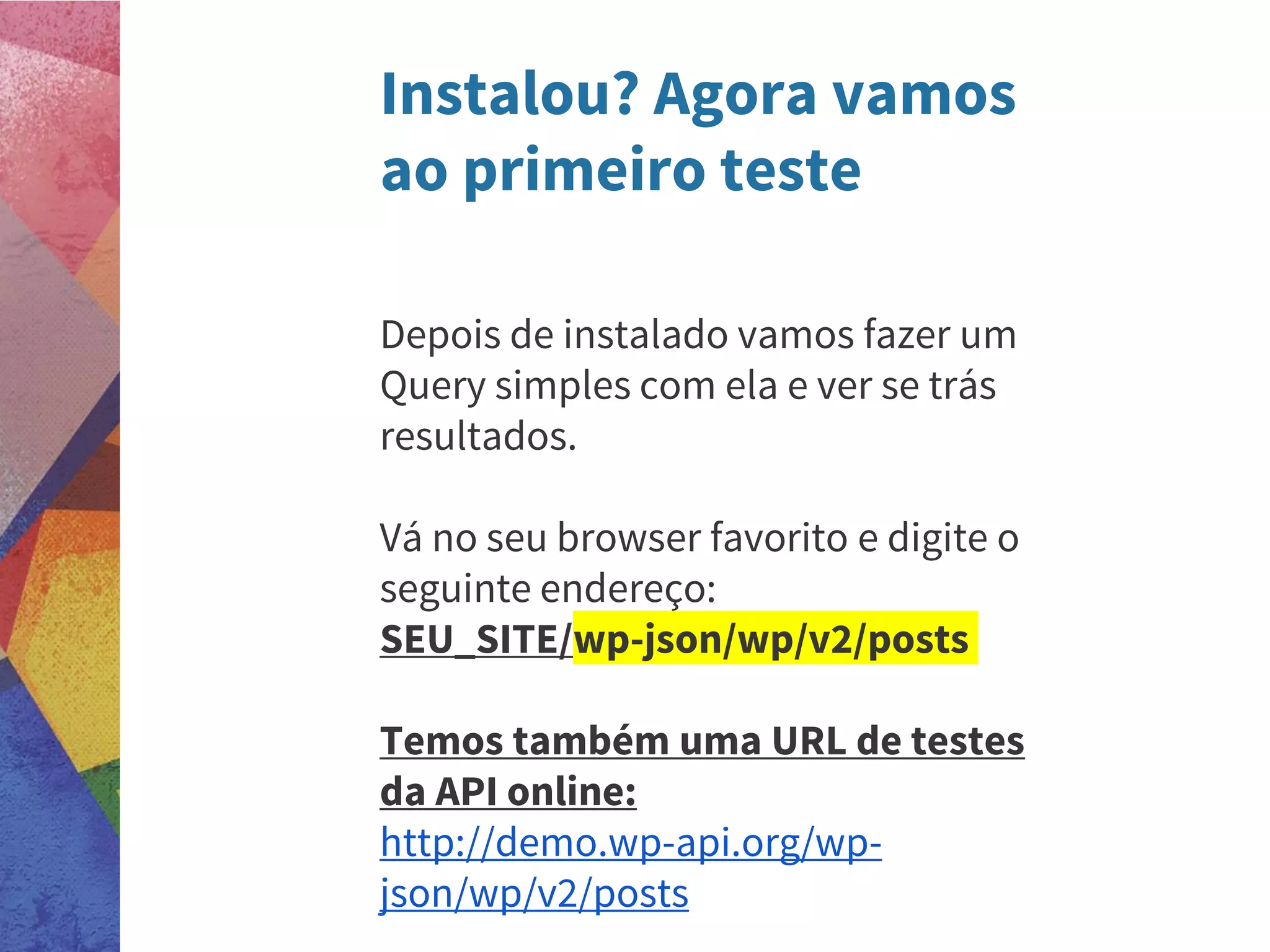 Instalou? Agora vamos
ao primeiro teste
Depois de instalado vamos fazer um
Query simples com ela e ver se trás
resultados.
Vá no seu browser favorito e digite o
seguinte endereço:
SEU_SITE/wp-json/wp/v2/posts
Temos também uma URL de testes
da API online:
http://demo.wp-api.org/wp-
json/wp/v2/posts
 