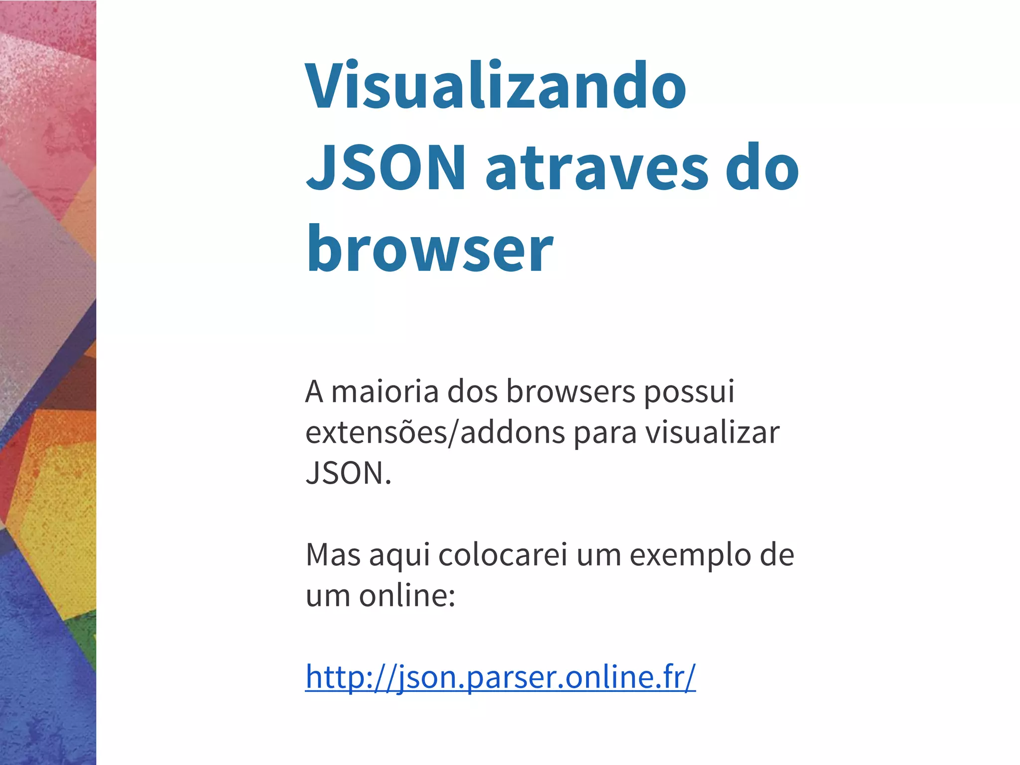 Visualizando
JSON atraves do
browser
A maioria dos browsers possui
extensões/addons para visualizar
JSON.
Mas aqui colocarei um exemplo de
um online:
http://json.parser.online.fr/
 