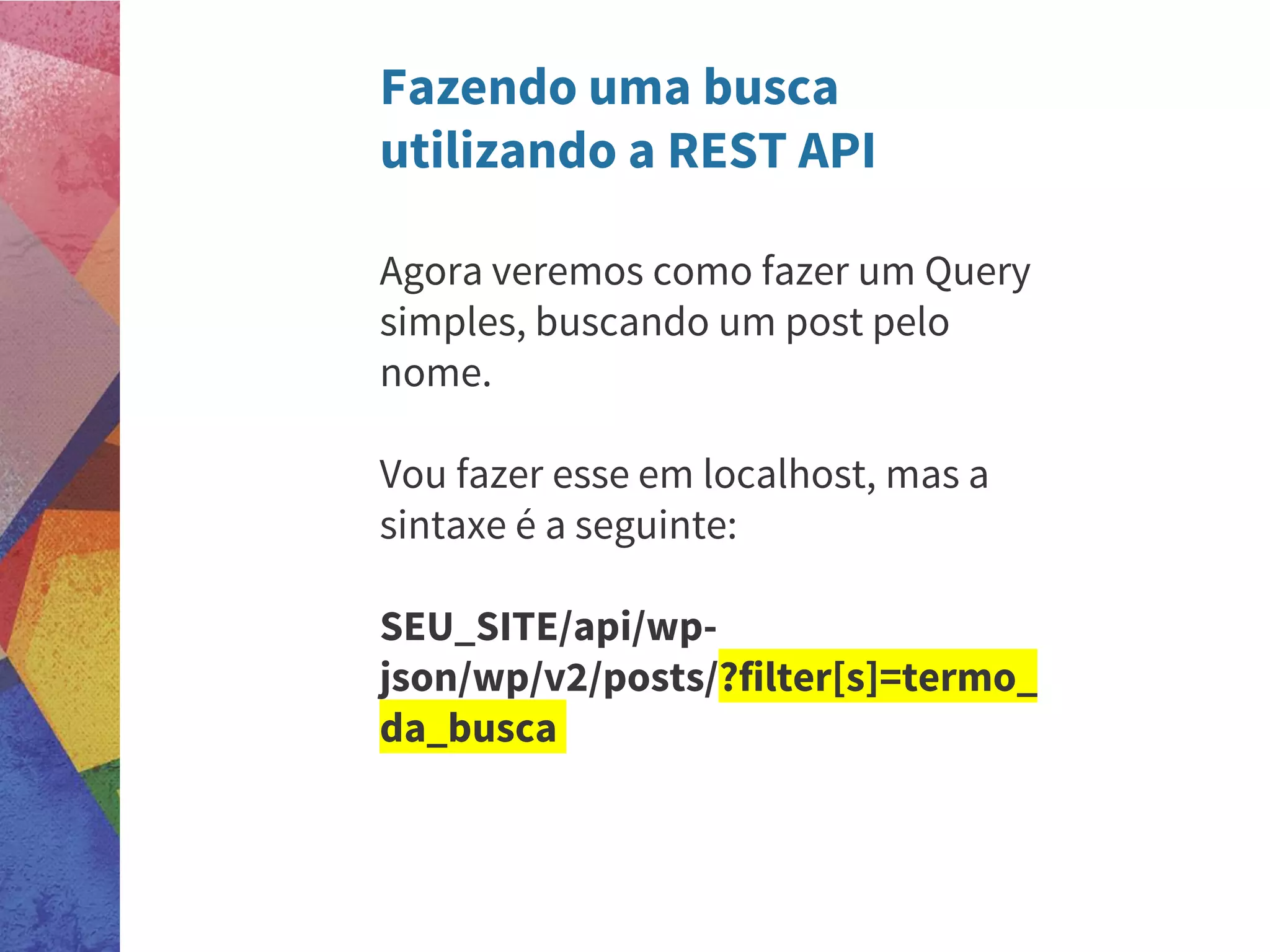 Fazendo uma busca
utilizando a REST API
Agora veremos como fazer um Query
simples, buscando um post pelo
nome.
Vou fazer esse em localhost, mas a
sintaxe é a seguinte:
SEU_SITE/api/wp-
json/wp/v2/posts/?filter[s]=termo_
da_busca
 