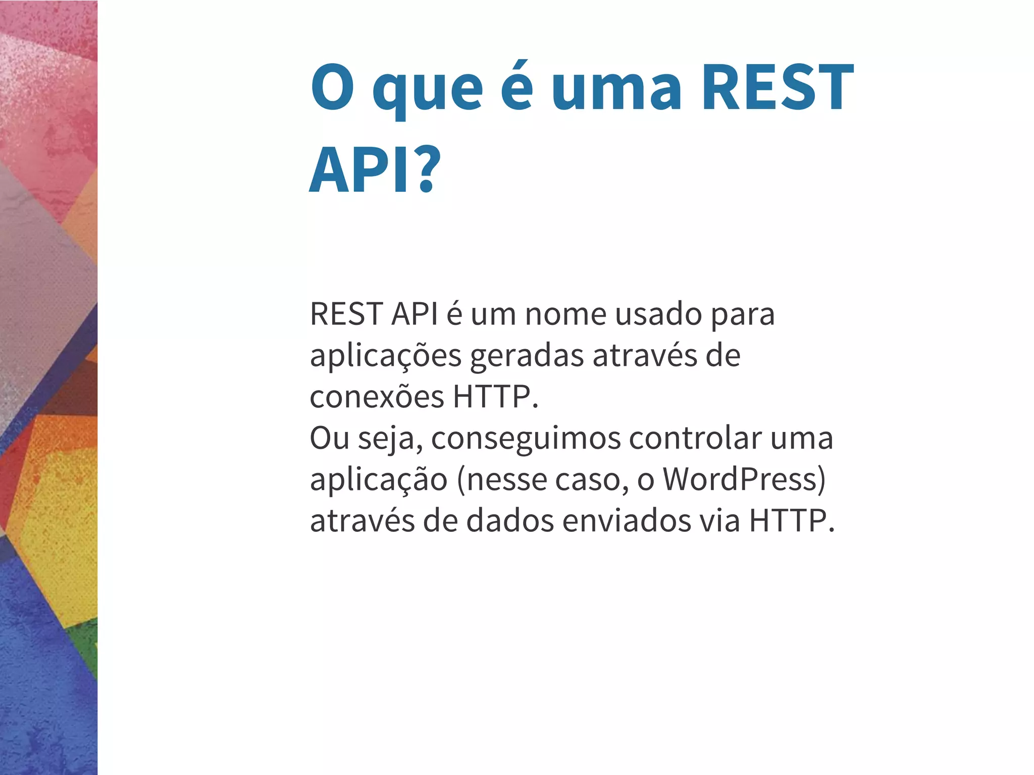 O que é uma REST
API?
REST API é um nome usado para
aplicações geradas através de
conexões HTTP.
Ou seja, conseguimos controlar uma
aplicação (nesse caso, o WordPress)
através de dados enviados via HTTP.
 