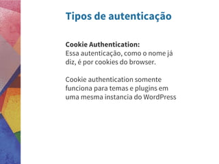 Tipos de autenticação
Cookie Authentication:
Essa autenticação, como o nome já
diz, é por cookies do browser.
Cookie authentication somente
funciona para temas e plugins em
uma mesma instancia do WordPress
 