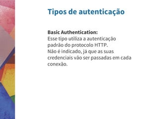 Tipos de autenticação
Basic Authentication:
Esse tipo utiliza a autenticação
padrão do protocolo HTTP.
Não é indicado, já que as suas
credenciais vão ser passadas em cada
conexão.
 