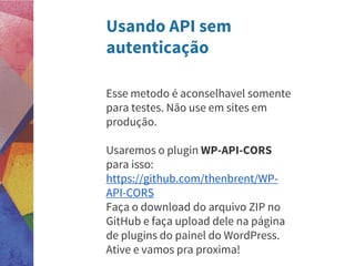 Usando API sem
autenticação
Esse metodo é aconselhavel somente
para testes. Não use em sites em
produção.
Usaremos o plugin WP-API-CORS
para isso:
https://github.com/thenbrent/WP-
API-CORS
Faça o download do arquivo ZIP no
GitHub e faça upload dele na página
de plugins do painel do WordPress.
Ative e vamos pra proxima!
 