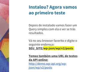 Instalou? Agora vamos
ao primeiro teste
Depois de instalado vamos fazer um
Query simples com ela e ver se trás
resultados.
Vá no seu browser favorito e digite o
seguinte endereço:
SEU_SITE/wp-json/wp/v2/posts
Temos também uma URL de testes
da API online:
http://demo.wp-api.org/wp-
json/wp/v2/posts
 