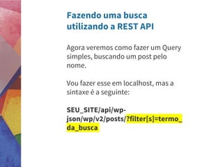 Fazendo uma busca
utilizando a REST API
Agora veremos como fazer um Query
simples, buscando um post pelo
nome.
Vou fazer esse em localhost, mas a
sintaxe é a seguinte:
SEU_SITE/api/wp-
json/wp/v2/posts/?filter[s]=termo_
da_busca
 