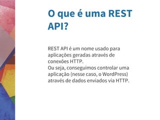 O que é uma REST
API?
REST API é um nome usado para
aplicações geradas através de
conexões HTTP.
Ou seja, conseguimos controlar uma
aplicação (nesse caso, o WordPress)
através de dados enviados via HTTP.
 